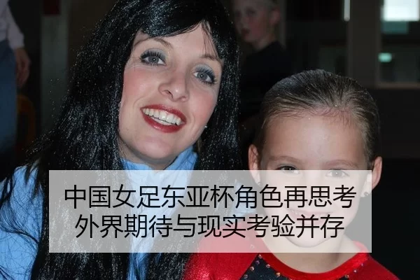 中国女足东亚杯角色再思考 外界期待与现实考验并存